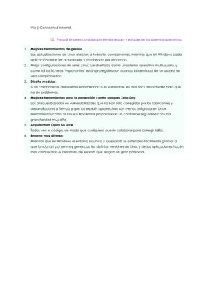 Vía | Connected Internet.


                 12. Porqué Linux es considerado el más seguro y estable de los sistemas operativos.

1.   Mejores herramientas de gestión.
     Las actualizaciones de Linux afectan a todos los componentes, mientras que en Windows cada
     aplicación debe ser actualizada y parcheada por separado.
2.   Mejor configuraciones de serie: Linux fue diseñado como un sistema operativo multiusuario, y
     como tal los ficheros „importantes‟ están protegidos aun cuando la identidad de un usuario se
     vea comprometida.
3.   Diseño modular.
     Si un componente del sistema está fallando o es vulnerable, es más fácil desactivarlo para que
     no dé problemas.
4.   Mejores herramientas para la protección contra ataques Zero-Day.
     Los ataques basados en vulnerabilidades que no han sido corregidas por los fabricantes y
     desarrolladores a tiempo y que los exploits aprovechan son menos peligrosos en Linux.
     Herramientas como SE Linux o AppArmor proporcionan un control de seguridad con una
     granularidad muy alta.
5.   Arquitectura Open So urce.
     Todos ven el código, de modo que cualquiera puede colaborar para corregir fallos.
6.   Entorno muy diverso.
     Mientras que en Windows el entorno es único y los exploits se extienden fácilmente gracias a
     que funcionan por ser muy genéricos, las distintas versiones de Linux y de sus aplicaciones hacen
     más complicado el desarrollo de exploits que tengan un gran potencial.
 