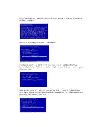 Pulsamos la tecla INTRO. Si lo que quieres es recuperar Windows a través de la consola de
recuperación pulsa R.




Después se acepta el contrato pulsando la tecla F8.




Si el disco duro está vacío como en este caso tendremos que particionarlo y luego
formatearlo. Pulsa la tecla C para crear una partición. En caso de disponer de una partición
sáltate este paso.




Especifica el tamaño de la partición, si dejas el que pone por defecto ocupará todo el
espacio libre, si por el contrario pones un tamaño inferior podrás crear posteriormente más
particiones. Para confirmar pulsa INTRO.
 