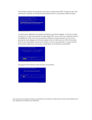 Para instalar windows en la partición que hemos creado pulsa INTRO. Si dispones de varias
        particiones, muévete con las flechas para seleccionar en cual quieres instalar windows.




        A continuación deberemos formatear la partición que hemos elegido.. Si vamos a instalar
        windows en un disco duro grande es mejor elegir NTFS, si es un disco duro pequeño (menos
        de 40GBytes), FAT32. Al no ser que estemos instalando windows porque un virus nos ha
        borrado los datos elegiremos formateo rápido tanto en FAT32 como en NTFS. El formateo
        lento es recomendable cuando se ha metido un virus en el ordenador o cuando el disco
        tiene errores. Selecciona una opción moviéndote con las flechas y pulsa INTRO.




        El programa de instalación dará formato a la partición.




Una vez que se ha dado formato a la partición se iniciará la copia de los archivos de instalación en
las carpetas de instalación de Windows.
 