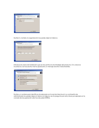 Escribe tu nombre, la organización la puedes dejar en blanco.




Introduce la clave de instalación que se encuentra en el embalaje del producto. Si tu clave es
incorrecta o la has escrito mal te aparecerá un mensaje de error indicándotelo.




Escribe un nombre para identificar el ordenador en la red de área local. La contraseña de
administrador la puedes dejar en blanco (si alguna vez te pregunta por esta clave por ejemplo en la
consola de recuperación solo has de pulsar INTRO).
 