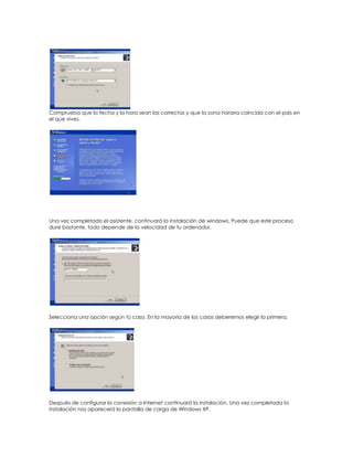 Comprueba que la fecha y la hora sean las correctas y que la zona horaria coincida con el país en
el que vives.




Una vez completado el asistente, continuará la instalación de windows. Puede que este proceso
dure bastante, todo depende de la velocidad de tu ordenador.




Selecciona una opción según tú caso. En la mayoría de los casos deberemos elegir la primera.




Después de configurar la conexión a Internet continuará la instalación. Una vez completada la
instalación nos aparecerá la pantalla de carga de Windows XP.
 