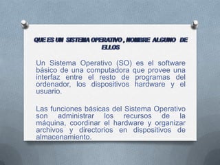 Un Sistema Operativo (SO) es el software
básico de una computadora que provee una
interfaz entre el resto de programas del
ordenador, los dispositivos hardware y el
usuario.

Las funciones básicas del Sistema Operativo
son administrar los recursos de la
máquina, coordinar el hardware y organizar
archivos y directorios en dispositivos de
almacenamiento.
 