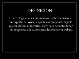 DEFINICION Parte lógica de la computadora , intermediario o interprete, te ayuda  a que la computadora  haga lo que tu quieras o necesites, claro solo necesitas tener  los programas adecuados para desarrollar tu trabajo. 