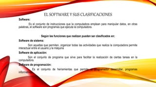 EL SOFTWARE Y SUS CLASIFICACIONES
Software:
Es el conjunto de instrucciones que la computadora emplean para manipular datos, en otras
palabras, el software son programas que ejecuta la computadora.
Según las funciones que realizan pueden ser clasificados en:
Software de sistema:
Son aquellas que permiten, organizar todas las actividades que realiza la computadora permite
interactuar entre el usuario y la máquina
Software de aplicación:
Son el conjunto de programa que sirve para facilitar la realización de ciertas tareas en la
computadora.
Software de programación:
Es el conjunto de herramientas que permite al programador desarrollar, programas
informativos.