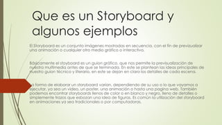 Que es un Storyboard y
algunos ejemplos
El Storyboard es un conjunto imágenes mostradas en secuencia, con el fin de previzualizar
una animación o cualquier otro medio gráfico o interactivo.
Básicamente el stoyboard es un guion gráfico, que nos permite la previsualización de
nuestra multimedia antes de que se terminada. En este se plantean las ideas principales de
nuestro guion técnico y literario, en este se dejan en claro los detalles de cada escena.
La forma de elaborar un storyboard varían, dependiendo de su uso o lo que vayamos a
ejecutar, ya sea un video, un poster, una animación o hasta una pagina web. También
podemos encontrar storyboards llenos de color o en blanco y negro, lleno de detalles o
simplemente trazos que esbozan una idea de figuras. Es común la utilización del storyboard
en animaciones ya sea tradicionales o por computadoras.
 