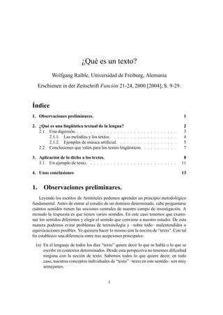 ¿Qué es un texto?
           Wolfgang Raible, Universidad de Freiburg, Alemania
     Erschienen in der Zeitschrift Función 21-24, 2000 [2004], S. 9-29.


Índice
1. Observaciones preliminares.                                                                           1

2. ¿Qué es una lingüística textual de la lengua?                                                         2
   2.1. Una digresión. . . . . . . . . . . . . . . . . . . . .   .   .   .   .   .   .   .   .   .   .   3
        2.1.1. Las melodías y los textos. . . . . . . . . .      .   .   .   .   .   .   .   .   .   .   4
        2.1.2. Ejemplos de música artiﬁcial. . . . . . . .       .   .   .   .   .   .   .   .   .   .   5
   2.2. Conclusiones que valen para los textos lingüísticos.     .   .   .   .   .   .   .   .   .   .   7

3. Aplicación de lo dicho a los textos.                                                                   8
   3.1. Un ejemplo de texto. . . . . . . . . . . . . . . . . . . . . . . . . . .                         11

4. Unas conclusiones                                                                                     13


1.     Observaciones preliminares.
    Leyendo los escritos de Aristóteles podemos aprender un principio metodológico
fundamental. Antes de entrar al estudio de un dominio determinado, cabe preguntarse
cuántos sentidos tienen las nociones centrales de nuestro campo de investigación. A
menudo la respuesta es que tienen varios sentidos. En este caso tenemos que exami-
nar los sentidos diferentes y elegir el sentido que conviene a nuestro estudio. De esta
manera podemos evitar problemas de terminología y –sobre todo– malentendidos o
equivocaciones posibles. Yo quisiera hacer lo mismo con la noción de “texto”. Con tal
ﬁn establezco una diferencia entre tres acepciones principales:

  (a) En el lenguaje de todos los días “texto” quiere decir lo que se habla o lo que se
      escribe en contextos determinados. Desde esta perspectiva no tenemos diﬁcultad
      ninguna con la noción de texto. Sabemos todos lo que quiere decir; en todo
      caso, nuestros conceptos individuales de “texto” –texto en este sentido– son muy
      semejantes.


                                          1
 