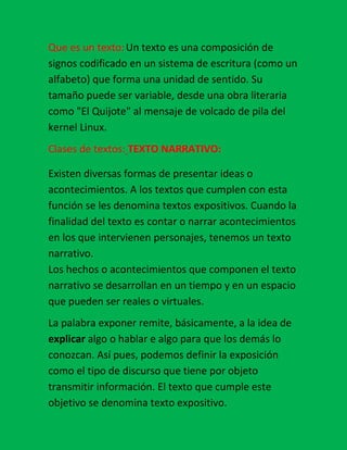 Que es un texto: Un texto es una composición de signos codificado en un sistema de escritura (como un alfabeto) que forma una unidad de sentido. Su tamaño puede ser variable, desde una obra literaria como quot;
El Quijotequot;
 al mensaje de volcado de pila del kernel Linux.<br />Clases de textos: TEXTO NARRATIVO:Existen diversas formas de presentar ideas o acontecimientos. A los textos que cumplen con esta función se les denomina textos expositivos. Cuando la finalidad del texto es contar o narrar acontecimientos en los que intervienen personajes, tenemos un texto narrativo.Los hechos o acontecimientos que componen el texto narrativo se desarrollan en un tiempo y en un espacio que pueden ser reales o virtuales.<br />La palabra exponer remite, básicamente, a la idea de explicar algo o hablar e algo para que los demás lo conozcan. Así pues, podemos definir la exposición como el tipo de discurso que tiene por objeto transmitir información. El texto que cumple este objetivo se denomina texto expositivo.Se utiliza para explicar un tema de estudio, para informar a alguien de nuestras ideas, para informar a alguien de nuestras ideas, para dar una noticia... Y también son textos expositivos los tratados científicos y técnicos, los libros didácticos, los manuales de instrucciones, y todos aquellos textos cuya finalidad consiste en informar sobre conceptos, sobre hechos o sobre la manera como se realiza un proceso.Puesto que el texto expositivo busca informar y hacer comprensible la información, debe presentar los contenidos de una forma clara y ordenada. Claridad, orden y objetividad son las principales características de los textos expositivos.<br />TEXTO ARGUMENTATIVOUn texto tiene forma argumentativa cuando las ideas que componen el texto se presentan ordenadamente, estableciendo relaciones lógicas entre ellas. El tipo de relación existente entre las ideas puede ser, por ejemplo, causa consecuencia, consecuencia causa, definición ejemplo, problema consecuencia, etc.<br />TEXTO PERIODÍSTICO:El principal objetivo de los medios de comunicación es proporcionar información. Para alcanzar ese objetivo se utilizan diversos géneros periodísticos, es decir diferentes tipos de textos.Los periodistas informan sobre la realidad de distintas formas: narran los acontecimientos recientes en forma objetiva: las noticias, o exponen la información en forma ampliada, presentado un punto de vista o una interpretación particular: las crónicas. Tanto en las noticias como en las crónicas, los hechos están enlazados por conectores temporales. Por otra parte, tanto la noticia como la crónica se caracterizan por ordenar la información en forma decreciente, es decir, los datos de mayor interés se presentan al comienzo con el fin de captar la atención de los lectores.<br />Análisis de un texto: Se puede decir, a grandes rasgos, que consiste en indagar si la forma que se le da al texto al producirlo es congruente con la intención comunicativa del autor. Al analizar es necesario tomar en cuenta que el texto (del tipo que sea), es una unidad de significado para la comunicación, en la que forma (estructura, por ejemplo: inicio, desarrollo, desenlace) y fondo (contenido) están relacionados, son congruentes y se corresponden entre sí para dar sentido al discurso. Así el análisis debe realizarse considerando ambos aspectos.<br />Formas  de texto: forma narrativa, forma descriptiva que se dividen en tres que son: estructura de descripción, comparación,  numeración, formas argumentativas que son: causa y efecto y problema solución.<br />Texto: existen  varias  maneras de de interpretar un texto  por medio de  análisis  exposición y formas  en las cuales están el periodismo, crónica, entrevista, reportaje.<br />En las formas están las narrativas descriptivas enumeración argumentativas están los actores que son: el emisor mensaje receptor.  <br />Mapa conceptual:<br />Clases  de mapas para entender un  contenido.<br />¡¡Buena Suerte!!Existen varios tipos de textos para diferentes ocasiones  debes saber  muy bien para que sirve  cada mapa ..Para entender un texto debes tener en cuenta la escritura el contenido y la reacción para ello debes saber loa tipos de mapas.Existen varios tipos que son: verbal, analítico, secuencial y temporal.<br />