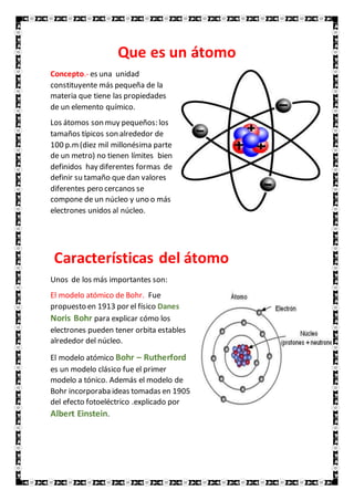 Que es un átomo
Concepto.- es una unidad
constituyente más pequeña de la
materia que tiene las propiedades
de un elemento químico.
Los átomos son muy pequeños: los
tamaños típicos son alrededor de
100 p.m(diez mil millonésima parte
de un metro) no tienen límites bien
definidos hay diferentes formas de
definir su tamaño que dan valores
diferentes pero cercanos se
compone de un núcleo y uno o más
electrones unidos al núcleo.
Características del átomo
Unos de los más importantes son:
El modelo atómico de Bohr. Fue
propuesto en 1913 por el físico Danes
Noris Bohr para explicar cómo los
electrones pueden tener orbita estables
alrededor del núcleo.
El modelo atómico Bohr – Rutherford
es un modelo clásico fue el primer
modelo a tónico. Además el modelo de
Bohr incorporaba ideas tomadas en 1905
del efecto fotoeléctrico .explicado por
Albert Einstein.
 