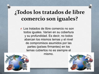 ¿Todos los tratados de libre
  comercio son iguales?
  O Los tratados de libre comercio no son
    todos iguales. Varían en su cobertura
     y su profundidad. Es decir, no todos
     abarcan los mismos temas y el nivel
      de compromisos asumidos por las
       partes (países firmantes) en los
      temas cubiertos no es siempre el
                   mismo.
 