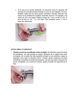 Si el cero en la escala deslizante se encuentra hacia la izquierda del
ubicado en la escala principal, tendrás un error de cero negativo. Por eso,
deslízalo hasta que los ceros queden alineados mientras observas otra
marca con la finalidad de visualizar el tamaño del error. Por ejemplo, si la
marca de 0,5 m se mueve desde la marca de 1 mm a la de 2,1 mm, el
error de cero es -(21 - 1), o -1,1 mm. Para corregirlo, suma 1,1 mm a
todas las mediciones
¿Cómo utilizar el calibrador?
1. Desliza una de las mandíbulas contra el objeto. El calibrador posee dos tipos
de mandíbulas: las más grandes se ajustan alrededor de un objeto para medir
su longitud; por su parte, las más pequeñas encajan en una abertura y luego se
expanden para medir el diámetro interno. Puedes ajustar cualquiera de estas
mandíbulas al deslizar la escala más pequeña. Una vez que hayas colocado una
de las mandíbulas en la posición correcta, ajusta el tornillo de seguridad (si lo
hay).
 
