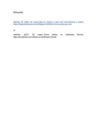 Bibliografía
Morcillo, M. (2019, 31 junio). ¿Qué es Vernier y para qué sirve? Laminas y Aceros.
https://blog.laminasyaceros.com/blog/que-%C3%A9s-vernier-y-para-que-sirve
wikiHow. (2017, 22 mayo). Cómo utilizar un calibrador Vernier.
https://es.wikihow.com/utilizar-un-calibrador-Vernier
 