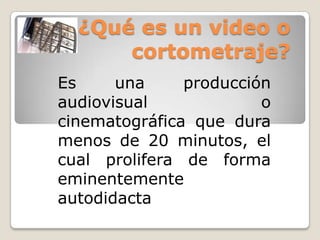 ¿Qué es un video o
cortometraje?
Es
una
producción
audiovisual
o
cinematográfica que dura
menos de 20 minutos, el
cual prolifera de forma
eminentemente
autodidacta

 