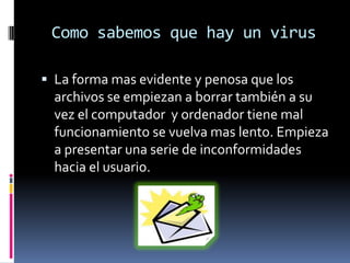 Como sabemos que hay un virusLa forma mas evidente y penosa que los archivos se empiezan a borrar también a su vez el computador  y ordenador tiene mal funcionamiento se vuelva mas lento. Empieza a presentar una serie de inconformidades hacia el usuario. 