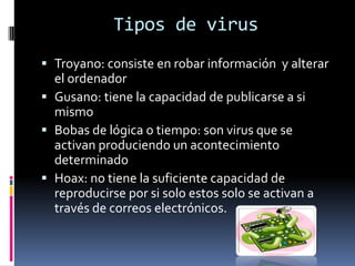 Tipos de virusTroyano: consiste en robar información  y alterar el ordenadorGusano: tiene la capacidad de publicarse a si mismoBobas de lógica o tiempo: son virus que se activan produciendo un acontecimiento determinado Hoax: no tiene la suficiente capacidad de reproducirse por si solo estos solo se activan a través de correos electrónicos. 