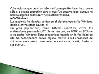 Cabe aclarar que un virus informático mayoritariamente atacará sólo el sistema operativo para el que fue desarrollado, aunque ha habido algunos casos de virus multiplataforma.MS-Windows.Las mayores incidencias se dan en el sistema operativo Windows debido, entre otras causas, a:Su gran popularidad, como sistema operativo, entre los ordenadores personales, PC. Se estima que, en 2007, un 90% de ellos usaba Windows.Esta popularidad basada en la facilidad de uso sin conocimiento previo alguno, motiva a los creadores de software malicioso a desarrollar nuevos virus; y así, al atacar sus puntos…