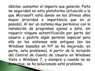 débiles, aumentar el impacto que generan. Falta de seguridad en esta plataforma (situación a la que Microsoft está dando en los últimos años mayor prioridad e importancia que en el pasado). Al ser un sistema muy permisivo con la instalación de programas ajenos a éste, sin requerir ninguna autentificación por parte del usuario o pedirle algún permiso especial para ello en los sistemas más antiguos (en los Windows basados en NT se ha mejorado, en parte, este problema). A partir de la inclusión del Control de Cuenta de Usuario en Windows Vista o Windows 7, y siempre y cuando no se desactive, se ha solucionado este problema.