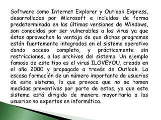 Software como Internet Explorer y Outlook Express, desarrollados por Microsoft e incluidos de forma predeterminada en las últimas versiones de Windows, son conocidos por ser vulnerables a los virus ya que éstos aprovechan la ventaja de que dichos programas están fuertemente integrados en el sistema operativo dando acceso completo, y prácticamente sin restricciones, a los archivos del sistema. Un ejemplo famoso de este tipo es el virus ILOVEYOU, creado en el año 2000 y propagado a través de Outlook. La escasa formación de un número importante de usuarios de este sistema, lo que provoca que no se tomen medidas preventivas por parte de estos, ya que este sistema está dirigido de manera mayoritaria a los usuarios no expertos en informática. 