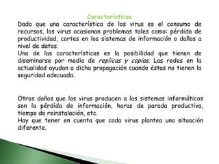 Otros daños que los virus producen a los sistemas informáticos son la pérdida de información, horas de parada productiva, tiempo de reinstalación, etc.Hay que tener en cuenta que cada virus plantea una situación diferente.CaracterísticasDado que una característica de los virus es el consumo de recursos, los virus ocasionan problemas tales como: pérdida de productividad, cortes en los sistemas de información o daños a nivel de datos.Una de las características es la posibilidad que tienen de diseminarse por medio de replicas y copias. Las redes en la actualidad ayudan a dicha propagación cuando éstas no tienen la seguridad adecuada.