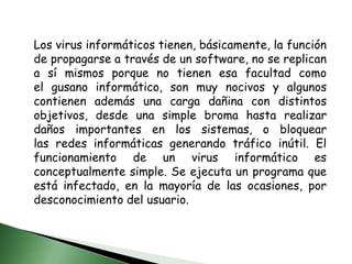 Los virus informáticos tienen, básicamente, la función de propagarse a través de un software, no se replican a sí mismos porque no tienen esa facultad como el gusano informático, son muy nocivos y algunos contienen además una carga dañina con distintos objetivos, desde una simple broma hasta realizar daños importantes en los sistemas, o bloquear las redes informáticas generando tráfico inútil. El funcionamiento de un virus informático es conceptualmente simple. Se ejecuta un programa que está infectado, en la mayoría de las ocasiones, por desconocimiento del usuario.