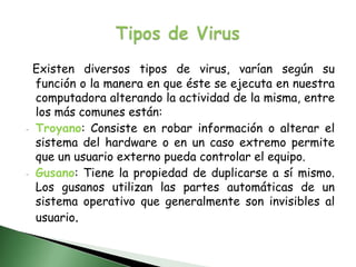 Tipos de VirusExisten diversos tipos de virus, varían según su función o la manera en que éste se ejecuta en nuestra computadora alterando la actividad de la misma, entre los más comunes están:Troyano: Consiste en robar información o alterar el sistema del hardware o en un caso extremo permite que un usuario externo pueda controlar el equipo.  
