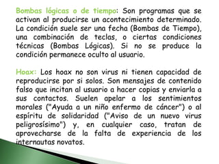 Bombas lógicas o de tiempo: Son programas que se activan al producirse un acontecimiento determinado. La condición suele ser una fecha (Bombas de Tiempo), una combinación de teclas, o ciertas condiciones técnicas (Bombas Lógicas). Si no se produce la condición permanece oculto al usuario.Hoax: Los hoax no son virus ni tienen capacidad de reproducirse por si solos. Son mensajes de contenido falso que incitan al usuario a hacer copias y enviarla a sus contactos. Suelen apelar a los sentimientos morales ("Ayuda a un niño enfermo de cáncer") o al espíritu de solidaridad ("Aviso de un nuevo virus peligrosísimo") y, en cualquier caso, tratan de aprovecharse de la falta de experiencia de los internautas novatos.