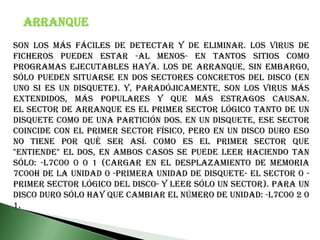 Son los más fáciles de detectar y de eliminar. Los virus de ficheros pueden estar -al menos- en tantos sitios como programas ejecutables haya. Los de arranque, sin embargo, sólo pueden situarse en dos sectores concretos del disco (en uno si es un disquete). Y, paradójicamente, son los virus más extendidos, más populares y que más estragos causan.El sector de arranque es el primer sector lógico tanto de un disquete como de una partición DOS. En un disquete, ese sector coincide con el primer sector físico, pero en un disco duro eso no tiene por qué ser así. Como es el primer sector que "entiende" el DOS, en ambos casos se puede leer haciendo tan sólo: -l7c00 0 0 1 (cargar en el desplazamiento de memoria 7C00h de la unidad 0 -primera unidad de disquete- el sector 0 -primer sector lógico del disco- y leer sólo un sector). Para un disco duro sólo hay que cambiar el número de unidad: -l7C00 2 0 1.Arranque