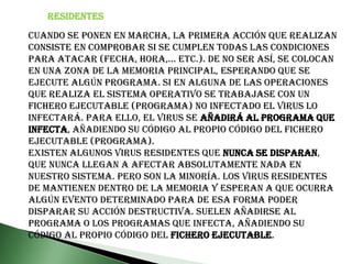 RESIDENTESCuando se ponen en marcha, la primera acción que realizan consiste en comprobar si se cumplen todas las condiciones para atacar (fecha, hora,... etc.). De no ser así, se colocan en una zona de la memoria principal, esperando que se ejecute algún programa. Si en alguna de las operaciones que realiza el sistema operativo se trabajase con un fichero ejecutable (programa) no infectado el virus lo infectará. Para ello, el virus se añadirá al programa que infecta, añadiendo su código al propio código del fichero ejecutable (programa).Existen algunos virus residentes que nunca se disparan, que nunca llegan a afectar absolutamente nada en nuestro sistema. Pero son la minoría. Los virus residentes de mantienen dentro de la memoria y esperan a que ocurra algún evento determinado para de esa forma poder disparar su acción destructiva. Suelen añadirse al programa o los programas que infecta, añadiendo su código al propio código del fichero ejecutable.