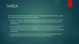 TAREA 
Al final de esto, tendrás que diseñar alguno de las siguientes opciones, para 
así poder facilitarte el aprendizaje de esto. 
1) Hacer un tríptico e investigar qué tipos de virus hay, qué hacen, cómo se 
esparcen, qué es antivirus y para qué sirve, poner imágenes respecto a 
cada tema. 
2) En una cartulina dibujar una computadora y dentro de ella con post-it’s u 
otro material que se te ocurra pegarlos y poner imágenes de antivirus, 
virus, spyware y firewall con la finalidad de que se entienda lo que se está 
haciendo. 
3) En hoja tamaño carta escribir un resumen con ideas principales acerca 
de qué son los virus, tipos de virus, antivirus, qué provocan. 
 