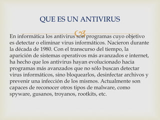 QUE ES UN ANTIVIRUS 
 
En informática los antivirus son programas cuyo objetivo 
es detectar o eliminar virus informáticos. Nacieron durante 
la década de 1980. Con el transcurso del tiempo, la 
aparición de sistemas operativos más avanzados e internet, 
ha hecho que los antivirus hayan evolucionado hacia 
programas más avanzados que no sólo buscan detectar 
virus informáticos, sino bloquearlos, desinfectar archivos y 
prevenir una infección de los mismos. Actualmente son 
capaces de reconocer otros tipos de malware, como 
spyware, gusanos, troyanos, rootkits, etc. 
 