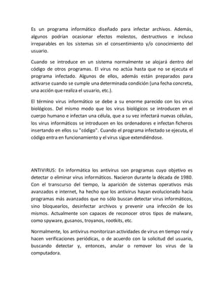 Es un programa informático diseñado para infectar archivos. Además,
algunos podrían ocasionar efectos molestos, destructivos e incluso
irreparables en los sistemas sin el consentimiento y/o conocimiento del
usuario.
Cuando se introduce en un sistema normalmente se alojará dentro del
código de otros programas. El virus no actúa hasta que no se ejecuta el
programa infectado. Algunos de ellos, además están preparados para
activarse cuando se cumple una determinada condición (una fecha concreta,
una acción que realiza el usuario, etc.).
El término virus informático se debe a su enorme parecido con los virus
biológicos. Del mismo modo que los virus biológicos se introducen en el
cuerpo humano e infectan una célula, que a su vez infectará nuevas células,
los virus informáticos se introducen en los ordenadores e infectan ficheros
insertando en ellos su "código". Cuando el programa infectado se ejecuta, el
código entra en funcionamiento y el virus sigue extendiéndose.
ANTIVIRUS: En informática los antivirus son programas cuyo objetivo es
detectar o eliminar virus informáticos. Nacieron durante la década de 1980.
Con el transcurso del tiempo, la aparición de sistemas operativos más
avanzados e internet, ha hecho que los antivirus hayan evolucionado hacia
programas más avanzados que no sólo buscan detectar virus informáticos,
sino bloquearlos, desinfectar archivos y prevenir una infección de los
mismos. Actualmente son capaces de reconocer otros tipos de malware,
como spyware, gusanos, troyanos, rootkits, etc.
Normalmente, los antivirus monitorizan actividades de virus en tiempo real y
hacen verificaciones periódicas, o de acuerdo con la solicitud del usuario,
buscando detectar y, entonces, anular o remover los virus de la
computadora.
 