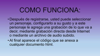 COMO FUNCIONA:
• Después de registrarse, usted puede seleccionar
un personaje, configurarlo a su gusto y a este
personaje le agrega una grabación de lo que va a
decir, mediante grabación directa desde Internet
o mediante un archivo de audio subido.
• Al final aparece el código que se anexa a
cualquier documento html.