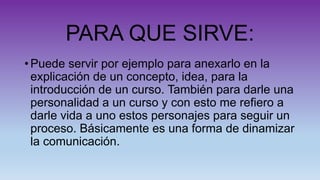 PARA QUE SIRVE:
• Puede servir por ejemplo para anexarlo en la
explicación de un concepto, idea, para la
introducción de un curso. También para darle una
personalidad a un curso y con esto me refiero a
darle vida a uno estos personajes para seguir un
proceso. Básicamente es una forma de dinamizar
la comunicación.