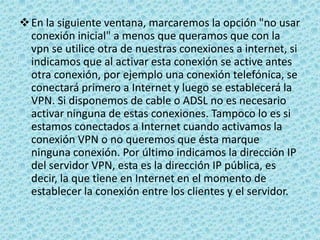 Ahora debemos seleccionar los protocolos que habilitaremos en la VPN. Como queremos compartir ficheros e impresoras marcaremos "Protocolo Internet (TCP/IP)", "Compartir impresoras y archivos para redes Microsoft". Podremos agregar los protocolos que queramos usando el botón Instalar. Seleccionamos el protocolo "Protocolo Internet (TCP/IP)" y pulsamos en el botón Propiedades para proceder a configurarlo.Ahora podemos configurar las propiedades del protocolo TCP/IP. Si queremos que los clientes que se conectan a nosotros puedan acceder a la red local en la que tenemos nuestro servidor deberemos activar la primera casilla. Además podemos dejar que el servidor asigne las IPs de los clientes o establecer un intervalo de IPs, o incluso permitir que los clientes especifiquen su IP.