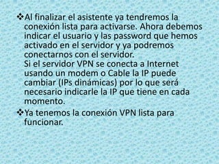 Guardamos la configuración de TCP/IP y pulsamos en el botón siguiente del asistente y ya habremos terminado. En este momento tendremos una nueva conexión en la carpeta de Conexiones de red. Seleccionando la nueva conexión podremos ver el estado de ésta, los clientes conectados, cambiar las opciones de configuración, etc.Como conectarse con el Cliente VPNAbrimos la carpeta de "Conexiones de red" y en el menú Archivo seleccionamos "Nueva conexión". En el asistente para conexión nueva seleccionamos "Conectarse a la red de mi lugar de trabajo", y pulsamos siguiente.