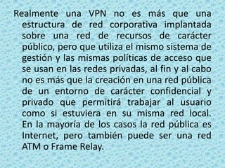 Realmente una VPN no es más que una estructura de red corporativa implantada sobre una red de recursos de carácter público, pero que utiliza el mismo sistema de gestión y las mismas políticas de acceso que se usan en las redes privadas, al fin y al cabo no es más que la creación en una red pública de un entorno de carácter confidencial y privado que permitirá trabajar al usuario como si estuviera en su misma red local. En la mayoría de los casos la red pública es Internet, pero también puede ser una red ATM o Frame Relay.