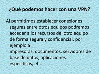 ¿Qué podemos hacer con una VPN?Al permitirnos establecer conexiones seguras entre otros equipos podremos acceder a los recursos del otro equipo de forma segura y confidencial, por ejemplo a impresoras, documentos, servidores de base de datos, aplicaciones específicas, etc.