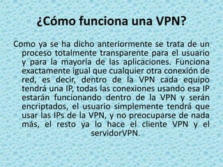 ¿Cómo funciona una VPN?Como ya se ha dicho anteriormente se trata de un proceso totalmente transparente para el usuario y para la mayoría de las aplicaciones. Funciona exactamente igual que cualquier otra conexión de red, es decir, dentro de la VPN cada equipo tendrá una IP, todas las conexiones usando esa IP estarán funcionando dentro de la VPN y serán encriptados, el usuario simplemente tendrá que usar las IPs de la VPN, y no preocuparse de nada más, el resto ya lo hace el cliente VPN y el servidorVPN.