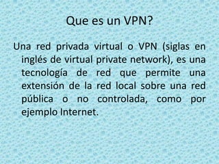 Que es un VPN? Una red privada virtual o VPN (siglas en inglés de virtual private network), es una tecnología de red que permite una extensión de la red local sobre una red pública o no controlada, como por ejemplo Internet. 