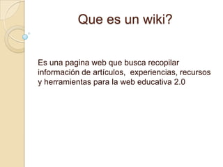 Que es un wiki? Es una pagina web que busca recopilar información de artículos,  experiencias, recursos y herramientas para la web educativa 2.0 