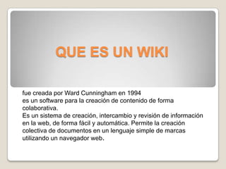 QUE ES UN WIKI fue creada por Ward Cunningham en 1994 es un software para la creación de contenido de forma colaborativa. Es un sistema de creación, intercambio y revisión de información en la web, de forma fácil y automática. Permite la creación colectiva de documentos en un lenguaje simple de marcas utilizando un navegador web. 