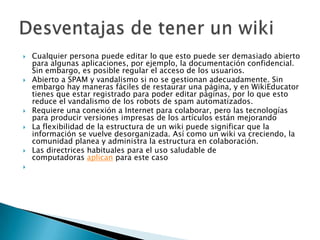    Cualquier persona puede editar lo que esto puede ser demasiado abierto
    para algunas aplicaciones, por ejemplo, la documentación confidencial.
    Sin embargo, es posible regular el acceso de los usuarios.
   Abierto a SPAM y vandalismo si no se gestionan adecuadamente. Sin
    embargo hay maneras fáciles de restaurar una página, y en WikiEducator
    tienes que estar registrado para poder editar páginas, por lo que esto
    reduce el vandalismo de los robots de spam automatizados.
   Requiere una conexión a Internet para colaborar, pero las tecnologías
    para producir versiones impresas de los artículos están mejorando
   La flexibilidad de la estructura de un wiki puede significar que la
    información se vuelve desorganizada. Así como un wiki va creciendo, la
    comunidad planea y administra la estructura en colaboración.
   Las directrices habituales para el uso saludable de
    computadoras aplican para este caso

 