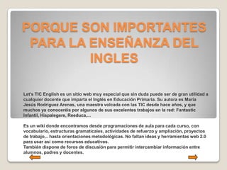 PORQUE SON IMPORTANTES
 PARA LA ENSEÑANZA DEL
         INGLES

Let's TIC English es un sitio web muy especial que sin duda puede ser de gran utilidad a
cualquier docente que imparta el Inglés en Educación Primaria. Su autora es María
Jesús Rodríguez Arenas, una maestra volcada con las TIC desde hace años, y que
muchos ya conoceréis por algunos de sus excelentes trabajos en la red: Fantastic
Infantil, Hispalegere, Reeduca,...

Es un wiki donde encontramos desde programaciones de aula para cada curso, con
vocabulario, estructuras gramaticales, actividades de refuerzo y ampliación, proyectos
de trabajo,.. hasta orientaciones metodológicas. No faltan ideas y herramientas web 2.0
para usar así como recursos educativos.
También dispone de foros de discusión para permitir intercambiar información entre
alumnos, padres y docentes.
 