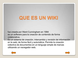 QUE ES UN WIKI

fue creada por Ward Cunningham en 1994
es un software para la creación de contenido de forma
colaborativa.
Es un sistema de creación, intercambio y revisión de información
en la web, de forma fácil y automática. Permite la creación
colectiva de documentos en un lenguaje simple de marcas
utilizando un navegador web.
 