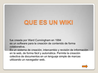 QUE ES UN WIKI

fue creada por Ward Cunningham en 1994
es un software para la creación de contenido de forma
colaborativa.
Es un sistema de creación, intercambio y revisión de información
en la web, de forma fácil y automática. Permite la creación
colectiva de documentos en un lenguaje simple de marcas
utilizando un navegador web.
 