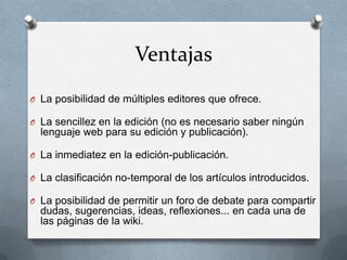 Ventajas
O La posibilidad de múltiples editores que ofrece.

O La sencillez en la edición (no es necesario saber ningún
  lenguaje web para su edición y publicación).

O La inmediatez en la edición-publicación.

O La clasificación no-temporal de los artículos introducidos.

O La posibilidad de permitir un foro de debate para compartir
  dudas, sugerencias, ideas, reflexiones... en cada una de
  las páginas de la wiki.
 