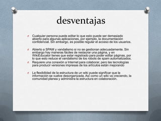 desventajas
O   Cualquier persona puede editar lo que esto puede ser demasiado
    abierto para algunas aplicaciones, por ejemplo, la documentación
    confidencial. Sin embargo, es posible regular el acceso de los usuarios.

O   Abierto a SPAM y vandalismo si no se gestionan adecuadamente. Sin
    embargo hay maneras fáciles de restaurar una página, y en
    WikiEducator tienes que estar registrado para poder editar páginas, por
    lo que esto reduce el vandalismo de los robots de spam automatizados.
O   Requiere una conexión a Internet para colaborar, pero las tecnologías
    para producir versiones impresas de los artículos están mejorando

O   La flexibilidad de la estructura de un wiki puede significar que la
    información se vuelve desorganizada. Así como un wiki va creciendo, la
    comunidad planea y administra la estructura en colaboración.
 
