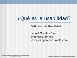 ¿Qué es la usabilidad? Definición de Usabilidad Leonel Morales Díaz Ingeniería Simple [email_address] Disponible en: http://www.ingenieriasimple.com/usabilidad Copyright 2008 by Leonel Morales Díaz – Ingeniería Simple. Derechos reservados 