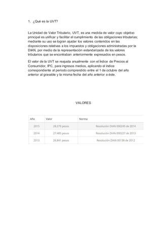 1. ¿Qué es la UVT?
La Unidad de Valor Tributario, UVT, es una medida de valor cuyo objetivo
principal es unificar y facilitar el cumplimiento de las obligaciones tributarias;
mediante su uso se logran ajustar los valores contenidos en las
disposiciones relativas a los impuestos y obligaciones administradas por la
DIAN, por medio de la representación estandarizada de los valores
tributarios que se encontraban anteriormente expresados en pesos.
El valor de la UVT se reajusta anualmente con el Índice de Precios al
Consumidor, IPC, para ingresos medios, aplicando el índice
correspondiente al periodo comprendido entre el 1 de octubre del año
anterior al gravable y la misma fecha del año anterior a éste.
VALORES
 