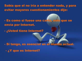 Sabía que el no iría a entender nada, y para evitar mayores cuestionamientos dije:     - Es como si fuese una carta, solo que se envía por Internet.     - ¿Usted tiene Internet?    - Si tengo, es esencial en el mundo actual.   - ¿Y que es Internet?  