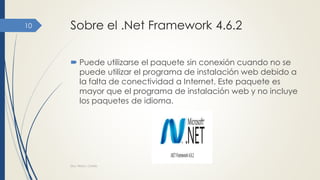 Sobre el .Net Framework 4.6.2
 Puede utilizarse el paquete sin conexión cuando no se
puede utilizar el programa de instalación web debido a
la falta de conectividad a Internet. Este paquete es
mayor que el programa de instalación web y no incluye
los paquetes de idioma.
Dra. Nitza I. Cortés
10
 
